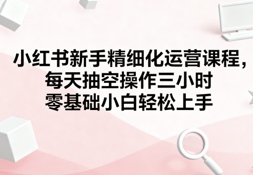 小红书新手精细化运营课程，每天抽空操作三小时，零基础小白轻松上手-pojian